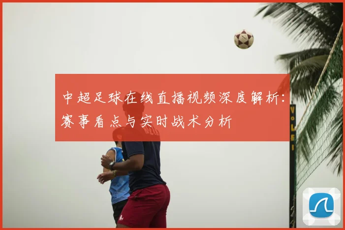 中超足球在线直播视频深度解析：赛事看点与实时战术分析