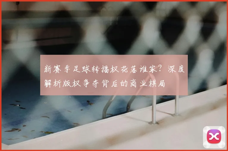 新赛季足球转播权花落谁家？深度解析版权争夺背后的商业棋局