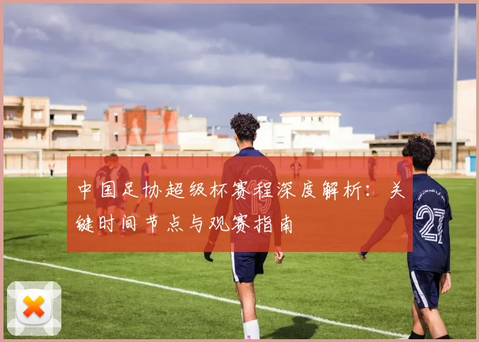 中国足协超级杯赛程深度解析：关键时间节点与观赛指南