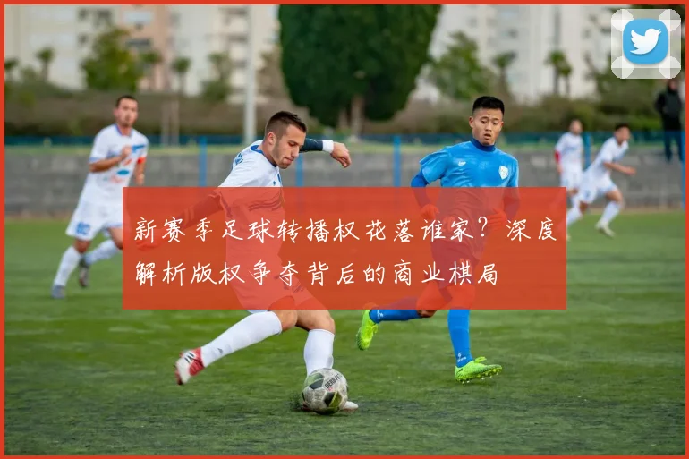 新赛季足球转播权花落谁家？深度解析版权争夺背后的商业棋局