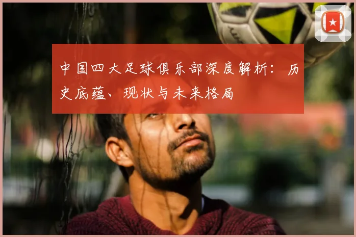 中国四大足球俱乐部深度解析：历史底蕴、现状与未来格局