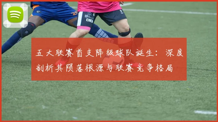 五大联赛首支降级球队诞生：深度剖析其陨落根源与联赛竞争格局